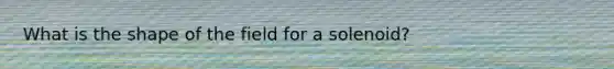 What is the shape of the field for a solenoid?