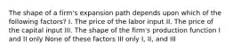 The shape of a firm's expansion path depends upon which of the following factors? I. The price of the labor input II. The price of the capital input III. The shape of the firm's production function I and II only None of these factors III only I, II, and III