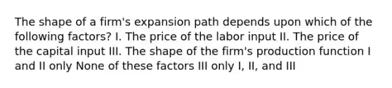 The shape of a firm's expansion path depends upon which of the following factors? I. The price of the labor input II. The price of the capital input III. The shape of the firm's production function I and II only None of these factors III only I, II, and III