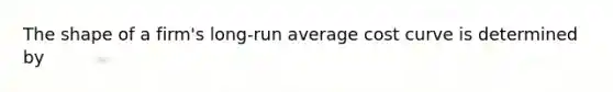 The shape of a firm's long-run average cost curve is determined by