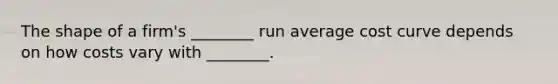 The shape of a firm's ________ run average cost curve depends on how costs vary with ________.