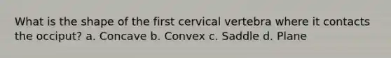 What is the shape of the first cervical vertebra where it contacts the occiput? a. Concave b. Convex c. Saddle d. Plane