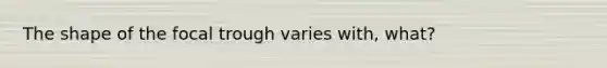 The shape of the focal trough varies with, what?