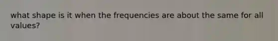 what shape is it when the frequencies are about the same for all values?