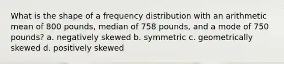 What is the shape of a frequency distribution with an arithmetic mean of 800 pounds, median of 758 pounds, and a mode of 750 pounds? a. negatively skewed b. symmetric c. geometrically skewed d. positively skewed