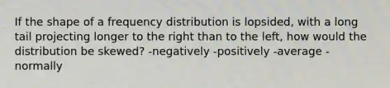 If the shape of a frequency distribution is lopsided, with a long tail projecting longer to the right than to the left, how would the distribution be skewed? -negatively -positively -average -normally