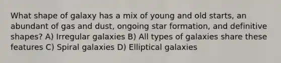 What shape of galaxy has a mix of young and old starts, an abundant of gas and dust, ongoing star formation, and definitive shapes? A) Irregular galaxies B) All types of galaxies share these features C) Spiral galaxies D) Elliptical galaxies