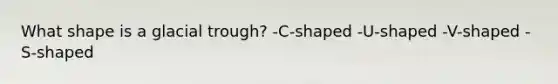 What shape is a glacial trough? -C-shaped -U-shaped -V-shaped -S-shaped