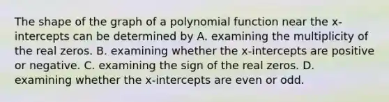 The shape of the graph of a polynomial function near the x​-intercepts can be determined by A. examining the multiplicity of the real zeros. B. examining whether the​ x-intercepts are positive or negative. C. examining the sign of the real zeros. D. examining whether the​ x-intercepts are even or odd.