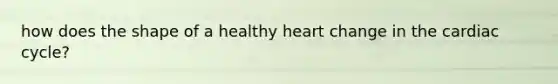 how does the shape of a healthy heart change in the cardiac cycle?