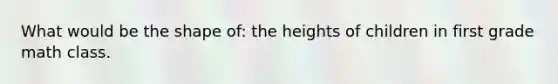 What would be the shape of: the heights of children in first grade math class.