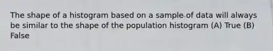 The shape of a histogram based on a sample of data will always be similar to the shape of the population histogram (A) True (B) False