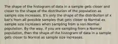 The shape of the histogram of data in a sample gets closer and closer to the shape of the distribution of the population as sample size increases. It's only the shape of the distribution of x bar's from all possible samples that gets closer to Normal as sample size increases when sampling from a non-Normal population. By the way, if you are sampling from a Normal population, then the shape of the histogram of data in a sample gets closer to Normal as sample size increases.