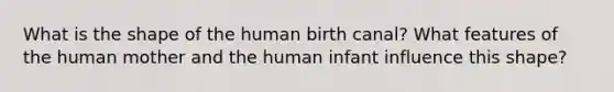 What is the shape of the human birth canal? What features of the human mother and the human infant influence this shape?