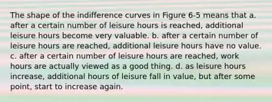 The shape of the indifference curves in Figure 6-5 means that a. after a certain number of leisure hours is reached, additional leisure hours become very valuable. b. after a certain number of leisure hours are reached, additional leisure hours have no value. c. after a certain number of leisure hours are reached, work hours are actually viewed as a good thing. d. as leisure hours increase, additional hours of leisure fall in value, but after some point, start to increase again.