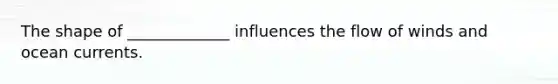 The shape of _____________ influences the flow of winds and ocean currents.