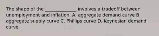 The shape of the ______________ involves a tradeoff between unemployment and inflation. A. aggregate demand curve B. aggregate supply curve C. Phillips curve D. Keynesian demand curve