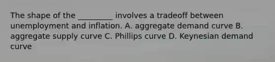 The shape of the _________ involves a tradeoff between unemployment and inflation. A. aggregate demand curve B. aggregate supply curve C. Phillips curve D. Keynesian demand curve