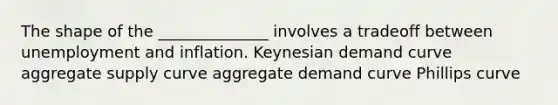 The shape of the ______________ involves a tradeoff between unemployment and inflation. Keynesian demand curve aggregate supply curve aggregate demand curve Phillips curve