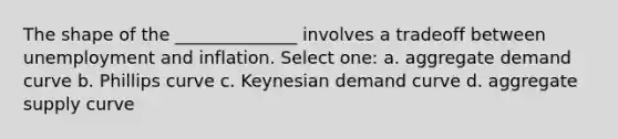 The shape of the ______________ involves a tradeoff between unemployment and inflation. Select one: a. aggregate demand curve b. Phillips curve c. Keynesian demand curve d. aggregate supply curve