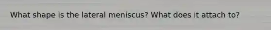 What shape is the lateral meniscus? What does it attach to?