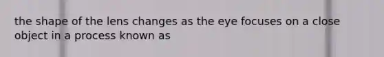 the shape of the lens changes as the eye focuses on a close object in a process known as