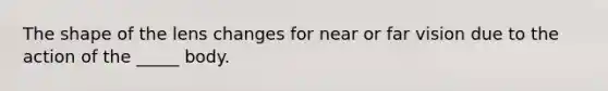 The shape of the lens changes for near or far vision due to the action of the _____ body.