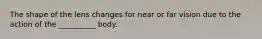 The shape of the lens changes for near or far vision due to the action of the __________ body.