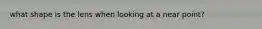what shape is the lens when looking at a near point?