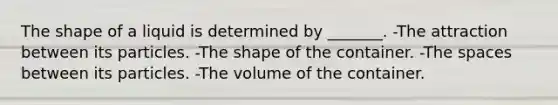 The shape of a liquid is determined by _______. -The attraction between its particles. -The shape of the container. -The spaces between its particles. -The volume of the container.