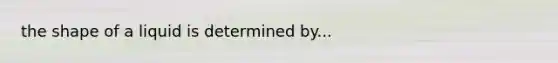 the shape of a liquid is determined by...