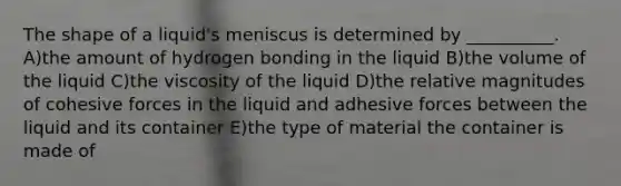 The shape of a liquid's meniscus is determined by __________. A)the amount of hydrogen bonding in the liquid B)the volume of the liquid C)the viscosity of the liquid D)the relative magnitudes of cohesive forces in the liquid and adhesive forces between the liquid and its container E)the type of material the container is made of