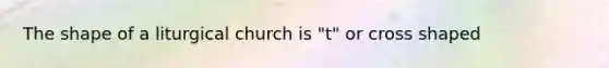 The shape of a liturgical church is "t" or cross shaped
