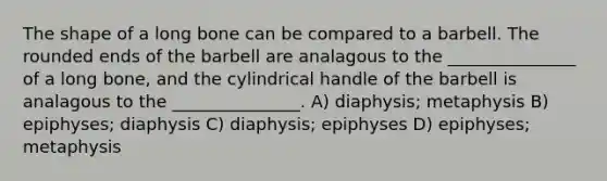 The shape of a long bone can be compared to a barbell. The rounded ends of the barbell are analagous to the _______________ of a long bone, and the cylindrical handle of the barbell is analagous to the _______________. A) diaphysis; metaphysis B) epiphyses; diaphysis C) diaphysis; epiphyses D) epiphyses; metaphysis