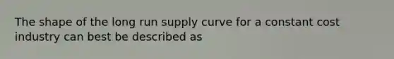 The shape of the long run supply curve for a constant cost industry can best be described as