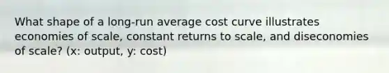 What shape of a long-run average cost curve illustrates economies of scale, constant returns to scale, and diseconomies of scale? (x: output, y: cost)