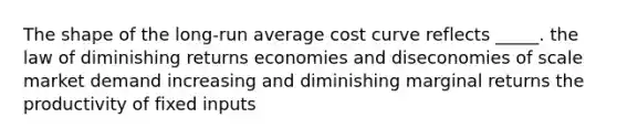 The shape of the long-run average cost curve reflects _____. the law of diminishing returns economies and diseconomies of scale market demand increasing and diminishing marginal returns the productivity of fixed inputs