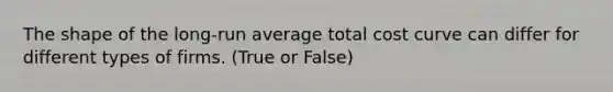 The shape of the long-run average total cost curve can differ for different types of firms. (True or False)