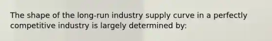 The shape of the long-run industry supply curve in a perfectly competitive industry is largely determined by: