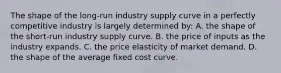 The shape of the long-run industry supply curve in a perfectly competitive industry is largely determined by: A. the shape of the short-run industry supply curve. B. the price of inputs as the industry expands. C. the price elasticity of market demand. D. the shape of the average fixed cost curve.