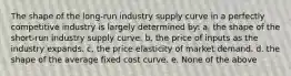 The shape of the long-run industry supply curve in a perfectly competitive industry is largely determined by: a. the shape of the short-run industry supply curve. b. the price of inputs as the industry expands. c. the price elasticity of market demand. d. the shape of the average fixed cost curve. e. None of the above