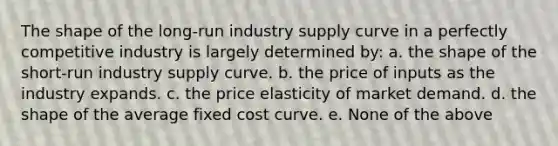 The shape of the long-run industry supply curve in a perfectly competitive industry is largely determined by: a. the shape of the short-run industry supply curve. b. the price of inputs as the industry expands. c. the price elasticity of market demand. d. the shape of the average fixed cost curve. e. None of the above