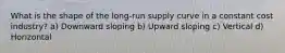 What is the shape of the long-run supply curve in a constant cost industry? a) Downward sloping b) Upward sloping c) Vertical d) Horizontal