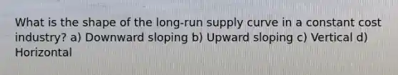 What is the shape of the long-run supply curve in a constant cost industry? a) Downward sloping b) Upward sloping c) Vertical d) Horizontal