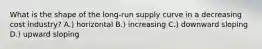 What is the shape of the long-run supply curve in a decreasing cost industry? A.) horizontal B.) increasing C.) downward sloping D.) upward sloping