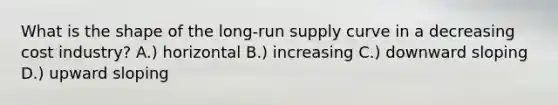 What is the shape of the long-run supply curve in a decreasing cost industry? A.) horizontal B.) increasing C.) downward sloping D.) upward sloping