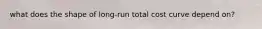 what does the shape of long-run total cost curve depend on?