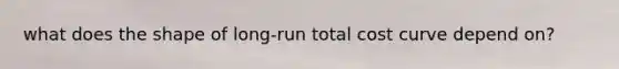 what does the shape of long-run total cost curve depend on?