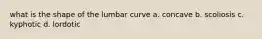 what is the shape of the lumbar curve a. concave b. scoliosis c. kyphotic d. lordotic