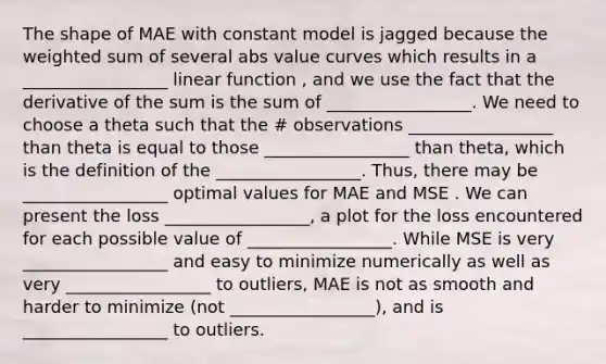 The shape of MAE with constant model is jagged because the weighted sum of several abs value curves which results in a _________________ linear function , and we use the fact that the derivative of the sum is the sum of _________________. We need to choose a theta such that the # observations _________________ than theta is equal to those _________________ than theta, which is the definition of the _________________. Thus, there may be _________________ optimal values for MAE and MSE . We can present the loss _________________, a plot for the loss encountered for each possible value of _________________. While MSE is very _________________ and easy to minimize numerically as well as very _________________ to outliers, MAE is not as smooth and harder to minimize (not _________________), and is _________________ to outliers.